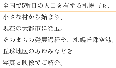 全国で5番目の人口（約190万人）を有する札幌市も、小さな村から始まり、現在の大都市に発展。そのまちの発展過程や、札幌丘珠空港、丘珠地区のあゆみなどを写真と映像でご紹介。