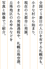 全国で５番目の人口（約１９０万人）を有する札幌市も、小さな村から始まり、現在の大都市に発展。そのまちの発展過程や、札幌丘珠空港、丘珠地区のあゆみなどを写真と映像でご紹介。